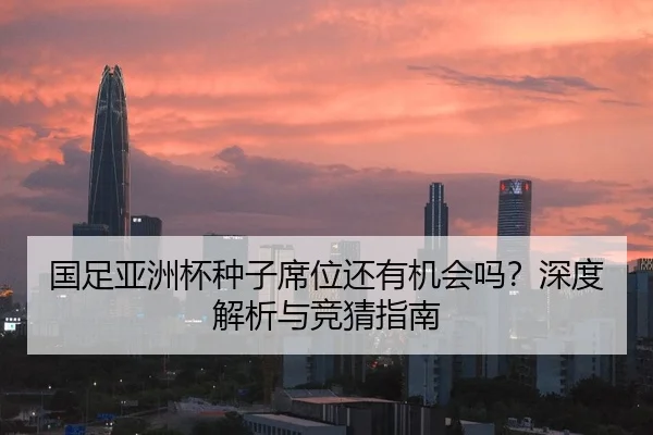 国足亚洲杯种子席位还有机会吗？深度解析与竞猜指南