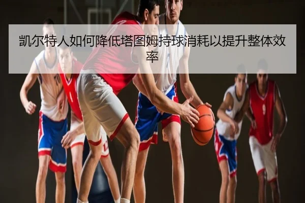 凯尔特人如何降低塔图姆持球消耗以提升整体效率