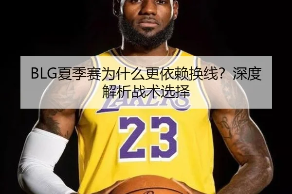 BLG夏季赛为什么更依赖换线？深度解析战术选择